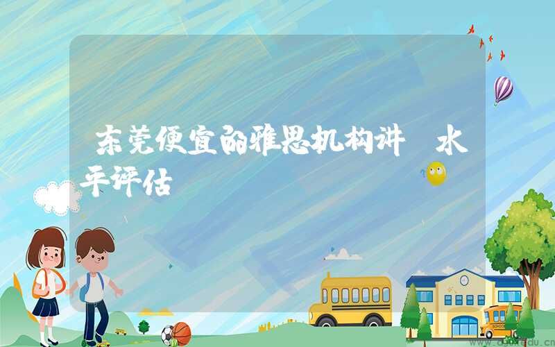 东莞便宜的雅思机构讲师水平评估