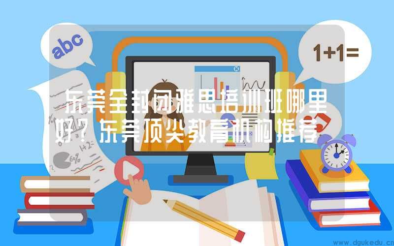 东莞全封闭雅思培训班哪里好？东莞顶尖教育机构推荐