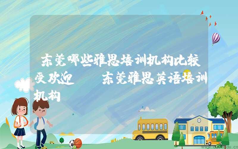 东莞哪些雅思培训机构比较受欢迎？(东莞雅思英语培训机构)