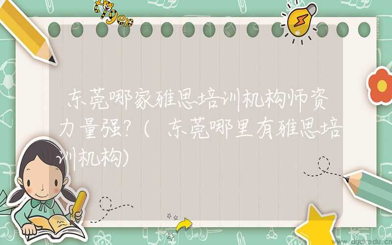 东莞哪家雅思培训机构师资力量强？(东莞哪里有雅思培训机构)