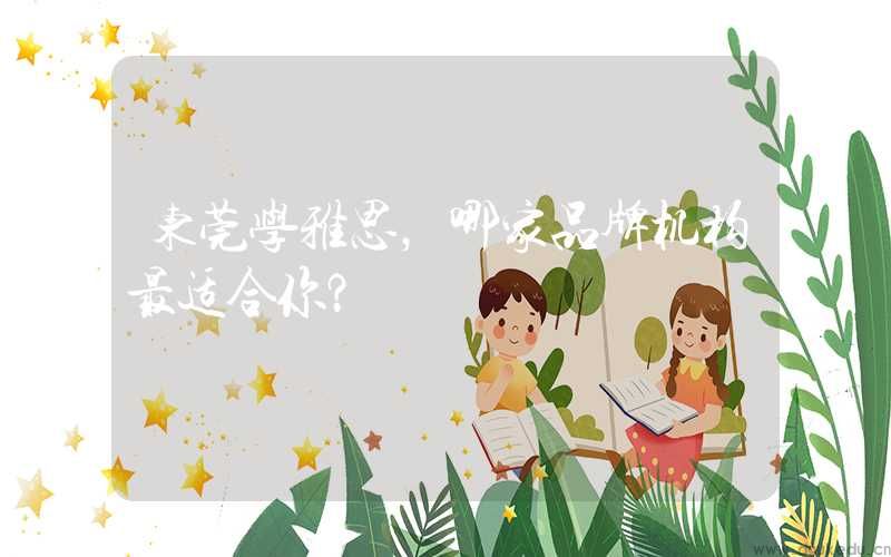 东莞学雅思，哪家品牌机构最适合你？