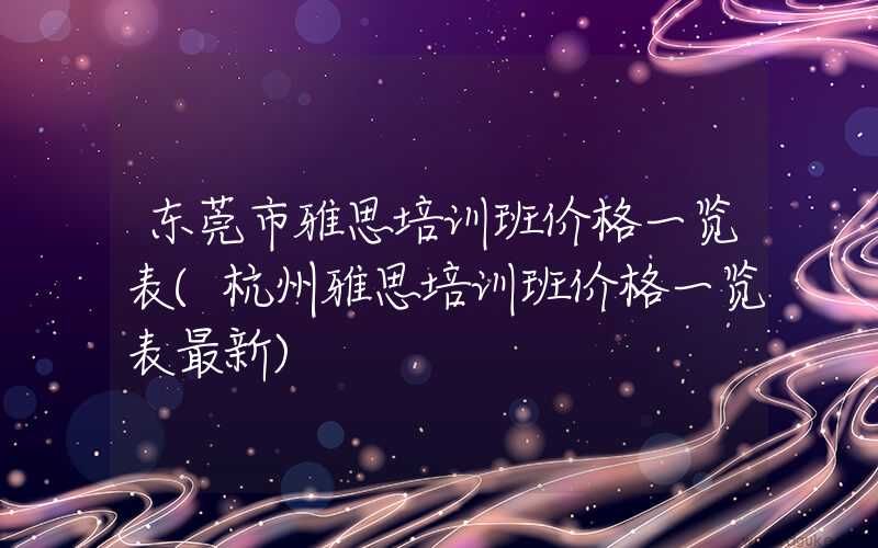 东莞市雅思培训班价格一览表(杭州雅思培训班价格一览表最新)
