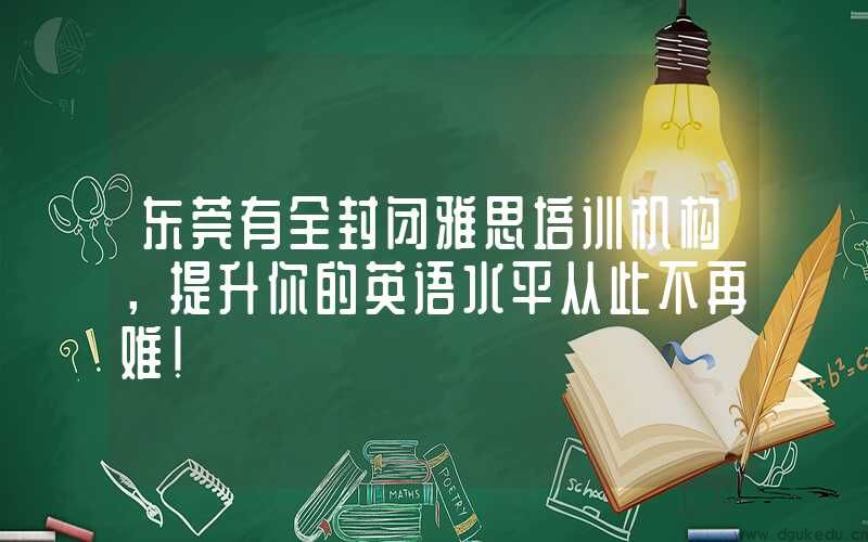 东莞有全封闭雅思培训机构，提升你的英语水平从此不再难！