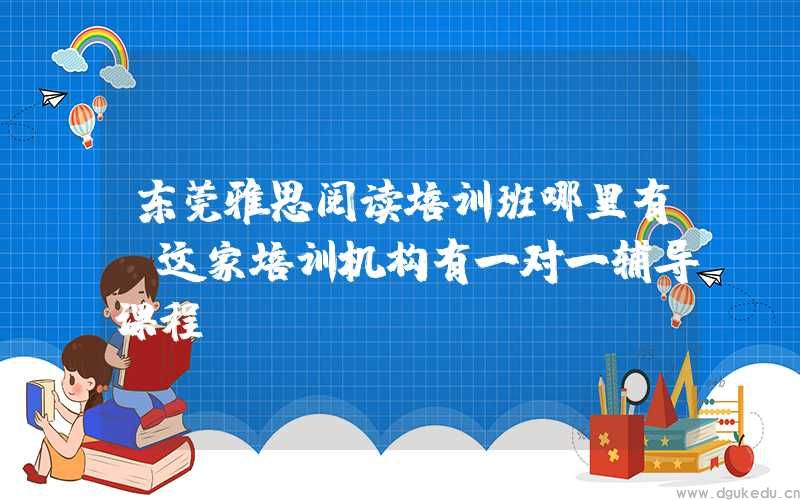 东莞雅思阅读培训班哪里有？这家培训机构有一对一辅导课程！